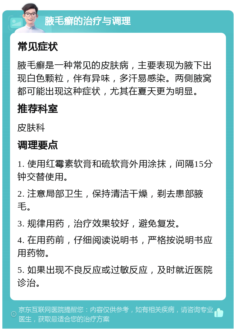 腋毛癣的治疗与调理 常见症状 腋毛癣是一种常见的皮肤病，主要表现为腋下出现白色颗粒，伴有异味，多汗易感染。两侧腋窝都可能出现这种症状，尤其在夏天更为明显。 推荐科室 皮肤科 调理要点 1. 使用红霉素软膏和硫软膏外用涂抹，间隔15分钟交替使用。 2. 注意局部卫生，保持清洁干燥，剃去患部腋毛。 3. 规律用药，治疗效果较好，避免复发。 4. 在用药前，仔细阅读说明书，严格按说明书应用药物。 5. 如果出现不良反应或过敏反应，及时就近医院诊治。