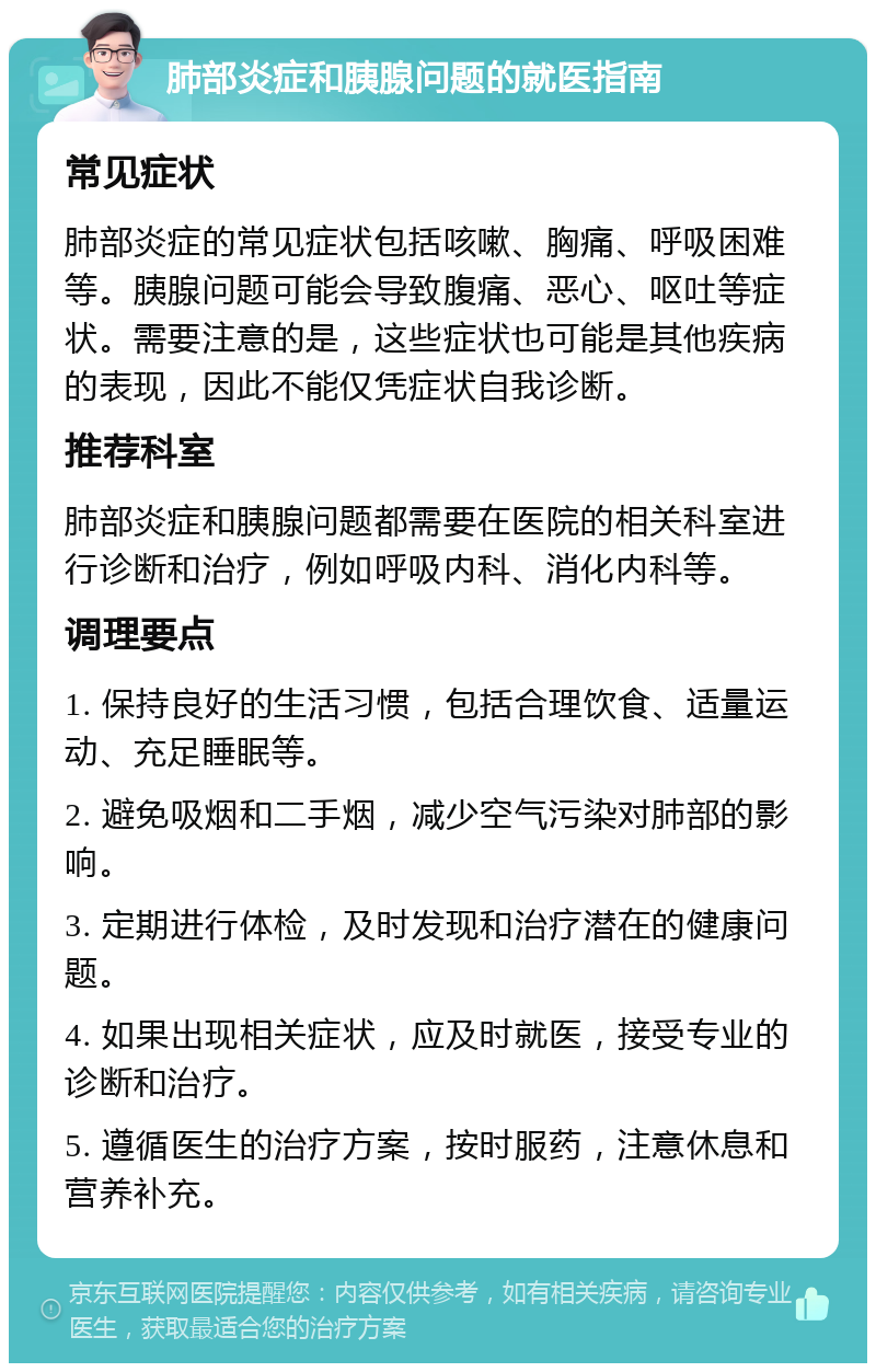 肺部炎症和胰腺问题的就医指南 常见症状 肺部炎症的常见症状包括咳嗽、胸痛、呼吸困难等。胰腺问题可能会导致腹痛、恶心、呕吐等症状。需要注意的是，这些症状也可能是其他疾病的表现，因此不能仅凭症状自我诊断。 推荐科室 肺部炎症和胰腺问题都需要在医院的相关科室进行诊断和治疗，例如呼吸内科、消化内科等。 调理要点 1. 保持良好的生活习惯，包括合理饮食、适量运动、充足睡眠等。 2. 避免吸烟和二手烟，减少空气污染对肺部的影响。 3. 定期进行体检，及时发现和治疗潜在的健康问题。 4. 如果出现相关症状，应及时就医，接受专业的诊断和治疗。 5. 遵循医生的治疗方案，按时服药，注意休息和营养补充。