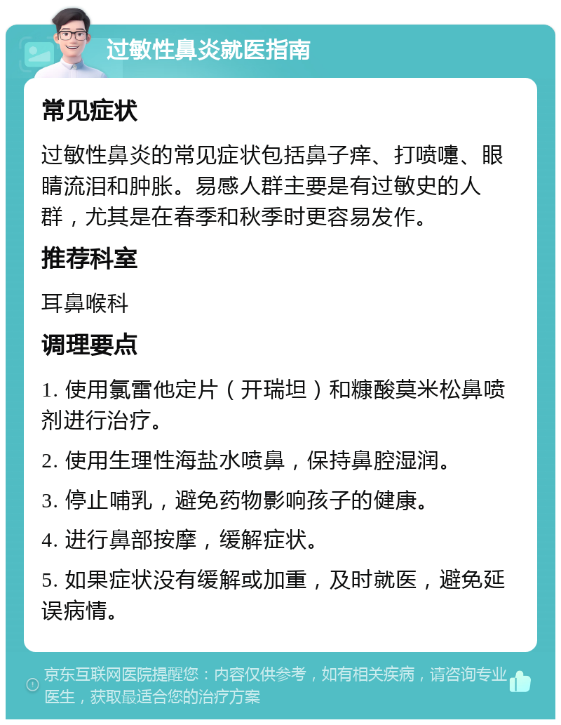 过敏性鼻炎就医指南 常见症状 过敏性鼻炎的常见症状包括鼻子痒、打喷嚏、眼睛流泪和肿胀。易感人群主要是有过敏史的人群，尤其是在春季和秋季时更容易发作。 推荐科室 耳鼻喉科 调理要点 1. 使用氯雷他定片（开瑞坦）和糠酸莫米松鼻喷剂进行治疗。 2. 使用生理性海盐水喷鼻，保持鼻腔湿润。 3. 停止哺乳，避免药物影响孩子的健康。 4. 进行鼻部按摩，缓解症状。 5. 如果症状没有缓解或加重，及时就医，避免延误病情。