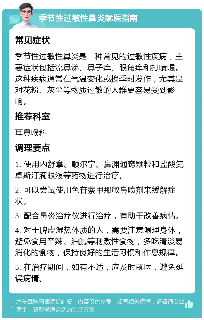 季节性过敏性鼻炎就医指南 常见症状 季节性过敏性鼻炎是一种常见的过敏性疾病，主要症状包括流鼻涕、鼻子痒、眼角痒和打喷嚏。这种疾病通常在气温变化或换季时发作，尤其是对花粉、灰尘等物质过敏的人群更容易受到影响。 推荐科室 耳鼻喉科 调理要点 1. 使用内舒拿、顺尔宁、鼻渊通窍颗粒和盐酸氮卓斯汀滴眼液等药物进行治疗。 2. 可以尝试使用色苷萘甲那敏鼻喷剂来缓解症状。 3. 配合鼻炎治疗仪进行治疗，有助于改善病情。 4. 对于脾虚湿热体质的人，需要注意调理身体，避免食用辛辣、油腻等刺激性食物，多吃清淡易消化的食物，保持良好的生活习惯和作息规律。 5. 在治疗期间，如有不适，应及时就医，避免延误病情。