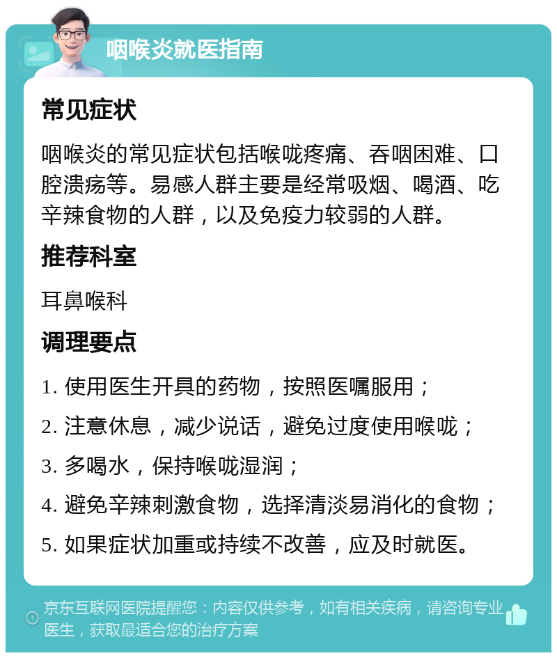 咽喉炎就医指南 常见症状 咽喉炎的常见症状包括喉咙疼痛、吞咽困难、口腔溃疡等。易感人群主要是经常吸烟、喝酒、吃辛辣食物的人群，以及免疫力较弱的人群。 推荐科室 耳鼻喉科 调理要点 1. 使用医生开具的药物，按照医嘱服用； 2. 注意休息，减少说话，避免过度使用喉咙； 3. 多喝水，保持喉咙湿润； 4. 避免辛辣刺激食物，选择清淡易消化的食物； 5. 如果症状加重或持续不改善，应及时就医。