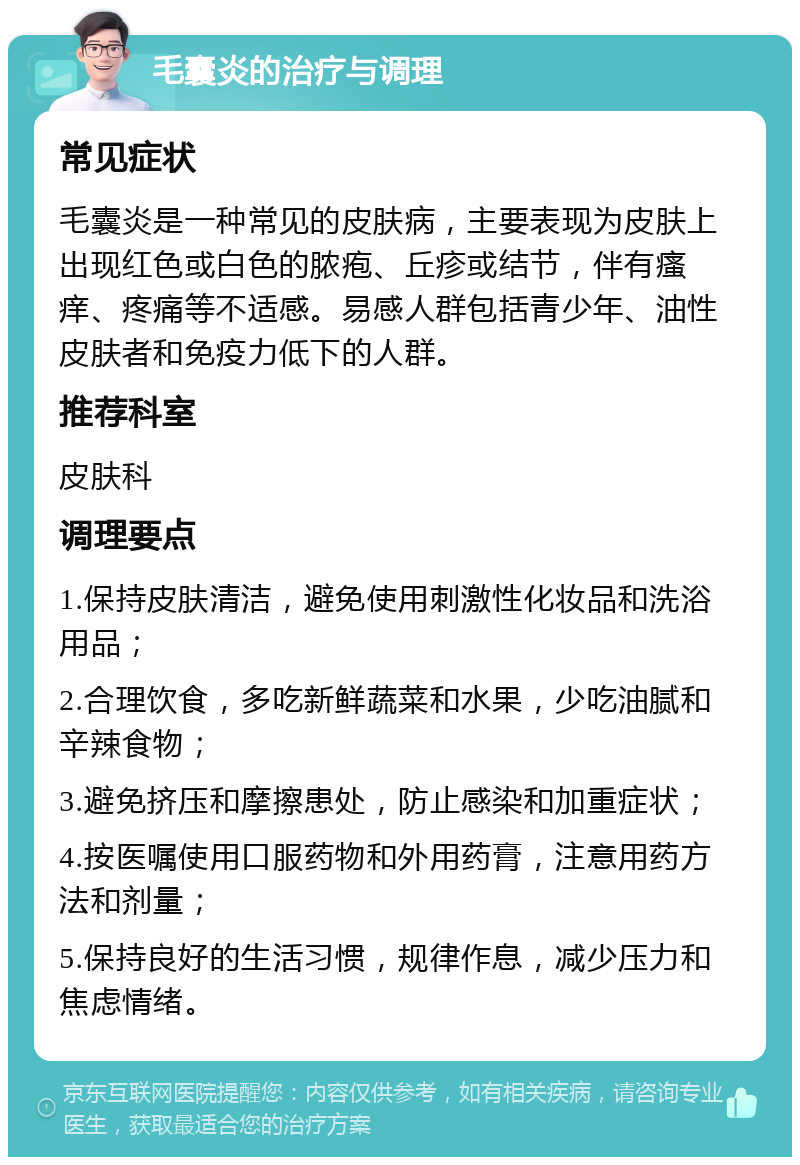 毛囊炎的治疗与调理 常见症状 毛囊炎是一种常见的皮肤病，主要表现为皮肤上出现红色或白色的脓疱、丘疹或结节，伴有瘙痒、疼痛等不适感。易感人群包括青少年、油性皮肤者和免疫力低下的人群。 推荐科室 皮肤科 调理要点 1.保持皮肤清洁，避免使用刺激性化妆品和洗浴用品； 2.合理饮食，多吃新鲜蔬菜和水果，少吃油腻和辛辣食物； 3.避免挤压和摩擦患处，防止感染和加重症状； 4.按医嘱使用口服药物和外用药膏，注意用药方法和剂量； 5.保持良好的生活习惯，规律作息，减少压力和焦虑情绪。