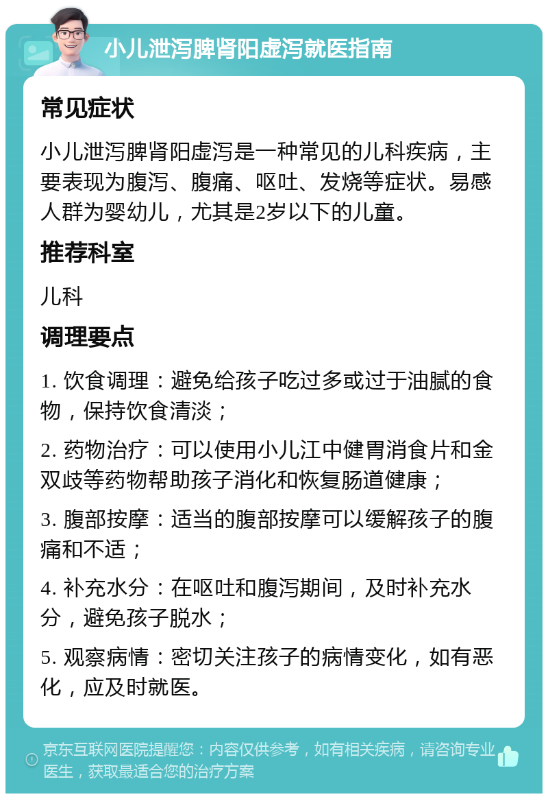 小儿泄泻脾肾阳虚泻就医指南 常见症状 小儿泄泻脾肾阳虚泻是一种常见的儿科疾病，主要表现为腹泻、腹痛、呕吐、发烧等症状。易感人群为婴幼儿，尤其是2岁以下的儿童。 推荐科室 儿科 调理要点 1. 饮食调理：避免给孩子吃过多或过于油腻的食物，保持饮食清淡； 2. 药物治疗：可以使用小儿江中健胃消食片和金双歧等药物帮助孩子消化和恢复肠道健康； 3. 腹部按摩：适当的腹部按摩可以缓解孩子的腹痛和不适； 4. 补充水分：在呕吐和腹泻期间，及时补充水分，避免孩子脱水； 5. 观察病情：密切关注孩子的病情变化，如有恶化，应及时就医。