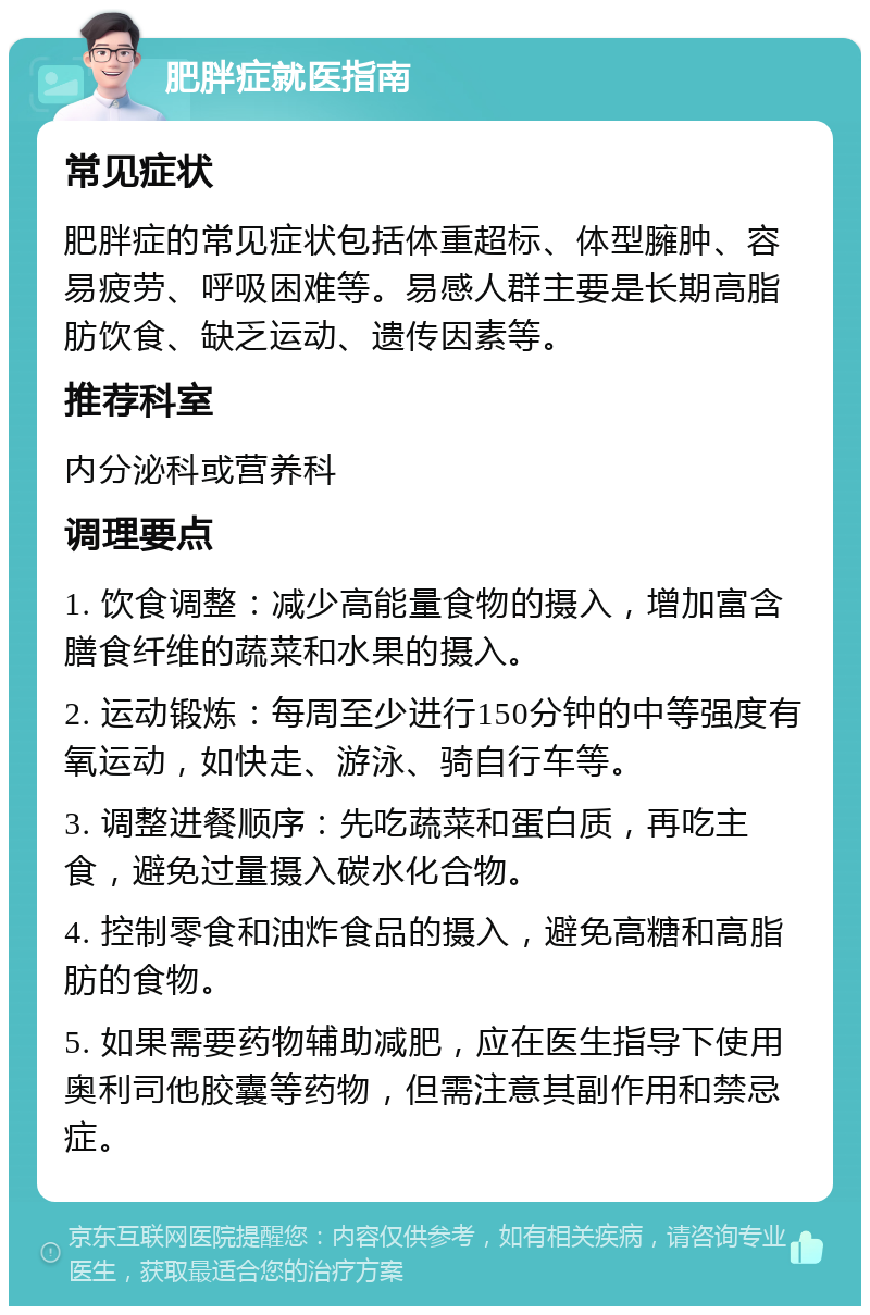 肥胖症就医指南 常见症状 肥胖症的常见症状包括体重超标、体型臃肿、容易疲劳、呼吸困难等。易感人群主要是长期高脂肪饮食、缺乏运动、遗传因素等。 推荐科室 内分泌科或营养科 调理要点 1. 饮食调整：减少高能量食物的摄入，增加富含膳食纤维的蔬菜和水果的摄入。 2. 运动锻炼：每周至少进行150分钟的中等强度有氧运动，如快走、游泳、骑自行车等。 3. 调整进餐顺序：先吃蔬菜和蛋白质，再吃主食，避免过量摄入碳水化合物。 4. 控制零食和油炸食品的摄入，避免高糖和高脂肪的食物。 5. 如果需要药物辅助减肥，应在医生指导下使用奥利司他胶囊等药物，但需注意其副作用和禁忌症。