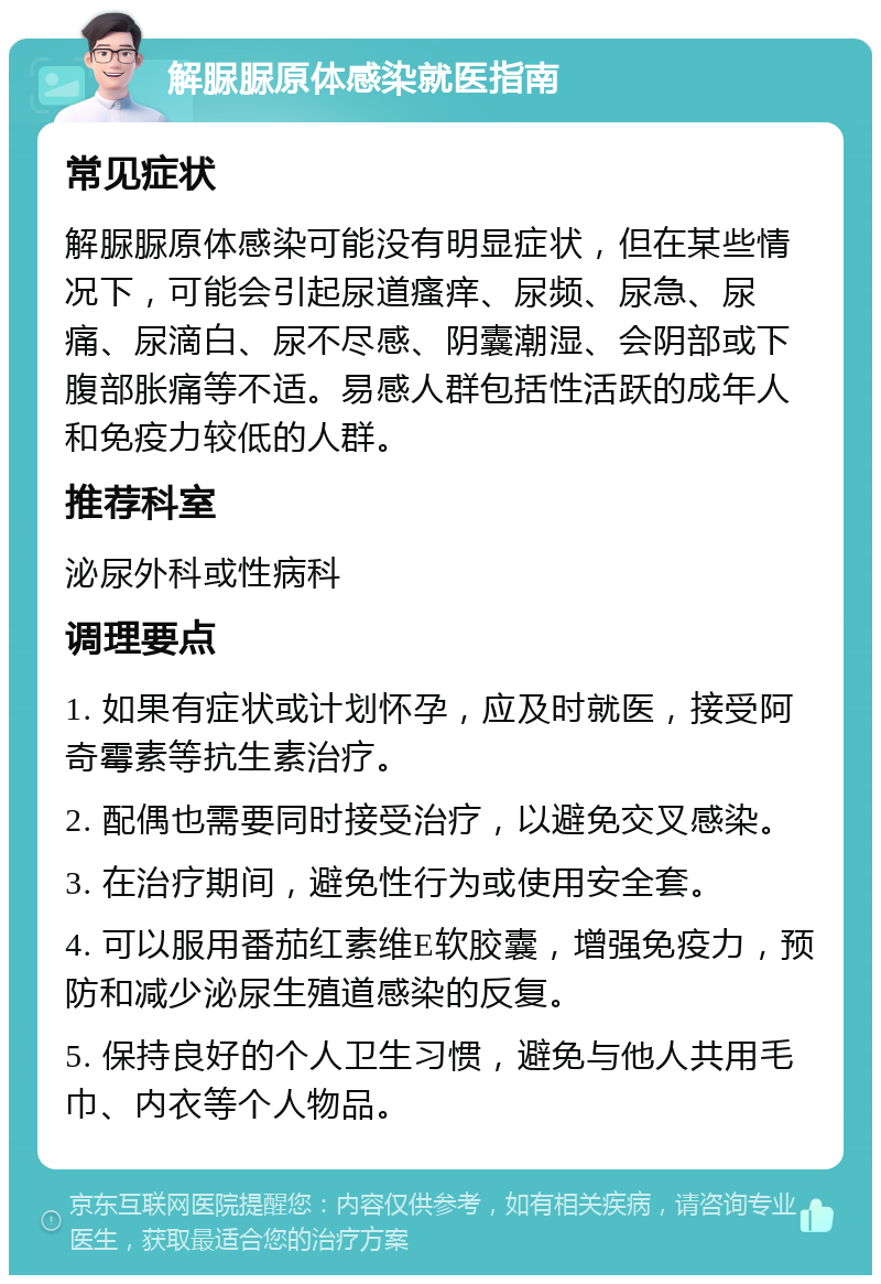 解脲脲原体感染就医指南 常见症状 解脲脲原体感染可能没有明显症状，但在某些情况下，可能会引起尿道瘙痒、尿频、尿急、尿痛、尿滴白、尿不尽感、阴囊潮湿、会阴部或下腹部胀痛等不适。易感人群包括性活跃的成年人和免疫力较低的人群。 推荐科室 泌尿外科或性病科 调理要点 1. 如果有症状或计划怀孕，应及时就医，接受阿奇霉素等抗生素治疗。 2. 配偶也需要同时接受治疗，以避免交叉感染。 3. 在治疗期间，避免性行为或使用安全套。 4. 可以服用番茄红素维E软胶囊，增强免疫力，预防和减少泌尿生殖道感染的反复。 5. 保持良好的个人卫生习惯，避免与他人共用毛巾、内衣等个人物品。