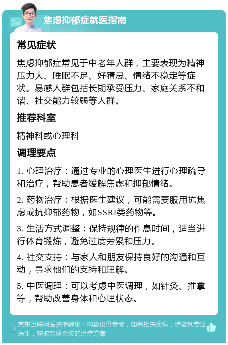 焦虑抑郁症就医指南 常见症状 焦虑抑郁症常见于中老年人群，主要表现为精神压力大、睡眠不足、好猜忌、情绪不稳定等症状。易感人群包括长期承受压力、家庭关系不和谐、社交能力较弱等人群。 推荐科室 精神科或心理科 调理要点 1. 心理治疗：通过专业的心理医生进行心理疏导和治疗，帮助患者缓解焦虑和抑郁情绪。 2. 药物治疗：根据医生建议，可能需要服用抗焦虑或抗抑郁药物，如SSRI类药物等。 3. 生活方式调整：保持规律的作息时间，适当进行体育锻炼，避免过度劳累和压力。 4. 社交支持：与家人和朋友保持良好的沟通和互动，寻求他们的支持和理解。 5. 中医调理：可以考虑中医调理，如针灸、推拿等，帮助改善身体和心理状态。