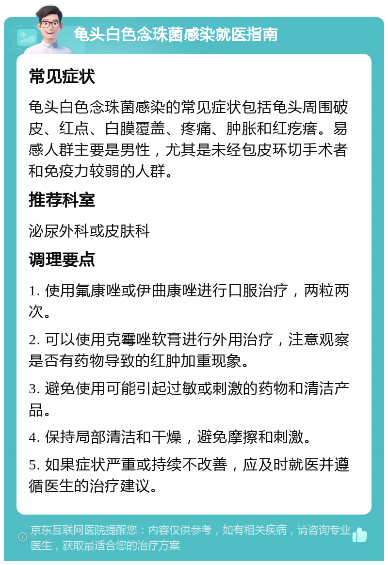 龟头白色念珠菌感染就医指南 常见症状 龟头白色念珠菌感染的常见症状包括龟头周围破皮、红点、白膜覆盖、疼痛、肿胀和红疙瘩。易感人群主要是男性，尤其是未经包皮环切手术者和免疫力较弱的人群。 推荐科室 泌尿外科或皮肤科 调理要点 1. 使用氟康唑或伊曲康唑进行口服治疗，两粒两次。 2. 可以使用克霉唑软膏进行外用治疗，注意观察是否有药物导致的红肿加重现象。 3. 避免使用可能引起过敏或刺激的药物和清洁产品。 4. 保持局部清洁和干燥，避免摩擦和刺激。 5. 如果症状严重或持续不改善，应及时就医并遵循医生的治疗建议。