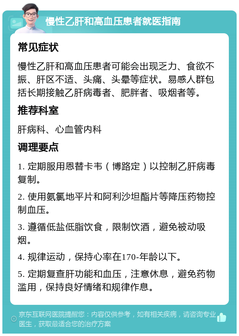 慢性乙肝和高血压患者就医指南 常见症状 慢性乙肝和高血压患者可能会出现乏力、食欲不振、肝区不适、头痛、头晕等症状。易感人群包括长期接触乙肝病毒者、肥胖者、吸烟者等。 推荐科室 肝病科、心血管内科 调理要点 1. 定期服用恩替卡韦（博路定）以控制乙肝病毒复制。 2. 使用氨氯地平片和阿利沙坦酯片等降压药物控制血压。 3. 遵循低盐低脂饮食，限制饮酒，避免被动吸烟。 4. 规律运动，保持心率在170-年龄以下。 5. 定期复查肝功能和血压，注意休息，避免药物滥用，保持良好情绪和规律作息。