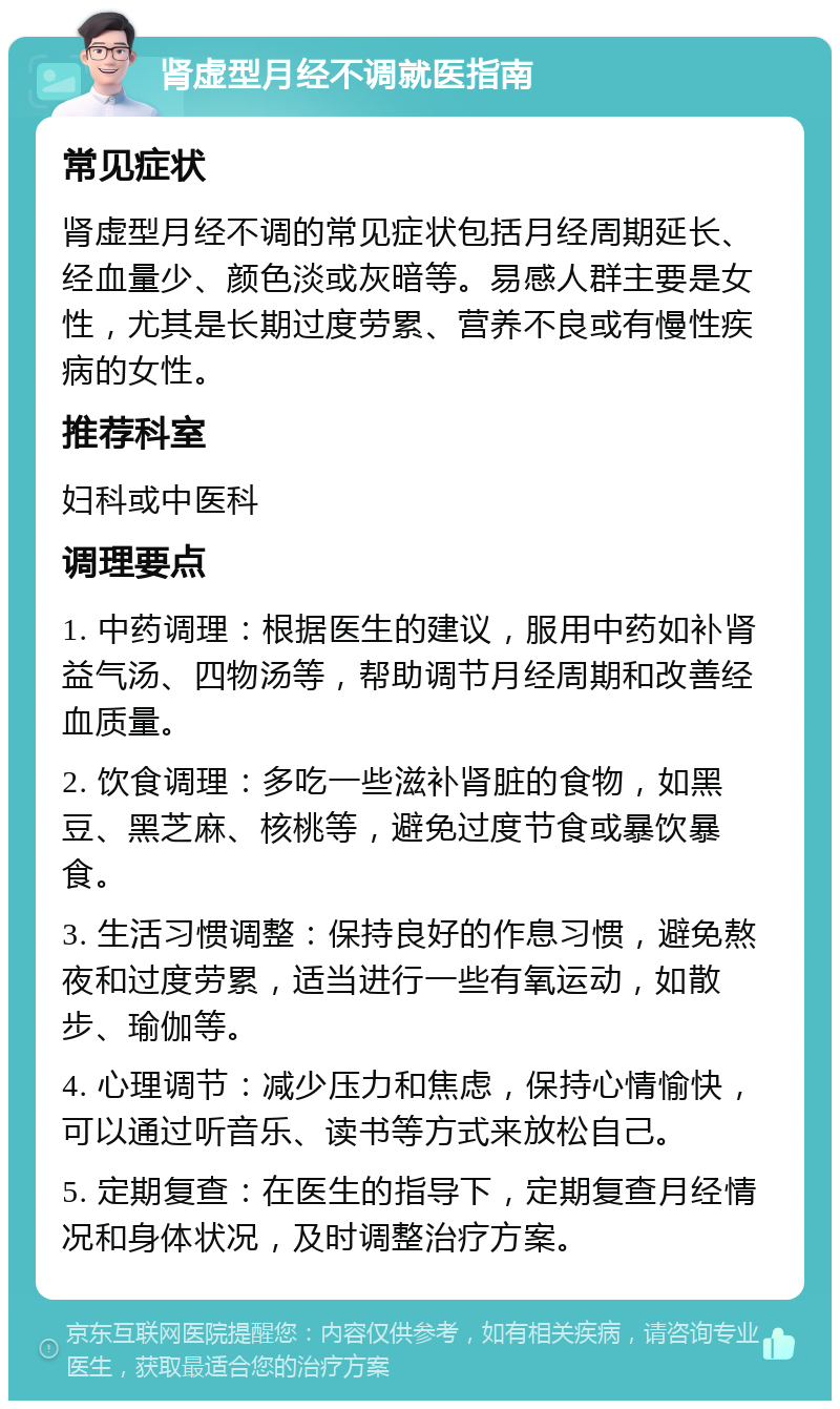 肾虚型月经不调就医指南 常见症状 肾虚型月经不调的常见症状包括月经周期延长、经血量少、颜色淡或灰暗等。易感人群主要是女性，尤其是长期过度劳累、营养不良或有慢性疾病的女性。 推荐科室 妇科或中医科 调理要点 1. 中药调理：根据医生的建议，服用中药如补肾益气汤、四物汤等，帮助调节月经周期和改善经血质量。 2. 饮食调理：多吃一些滋补肾脏的食物，如黑豆、黑芝麻、核桃等，避免过度节食或暴饮暴食。 3. 生活习惯调整：保持良好的作息习惯，避免熬夜和过度劳累，适当进行一些有氧运动，如散步、瑜伽等。 4. 心理调节：减少压力和焦虑，保持心情愉快，可以通过听音乐、读书等方式来放松自己。 5. 定期复查：在医生的指导下，定期复查月经情况和身体状况，及时调整治疗方案。