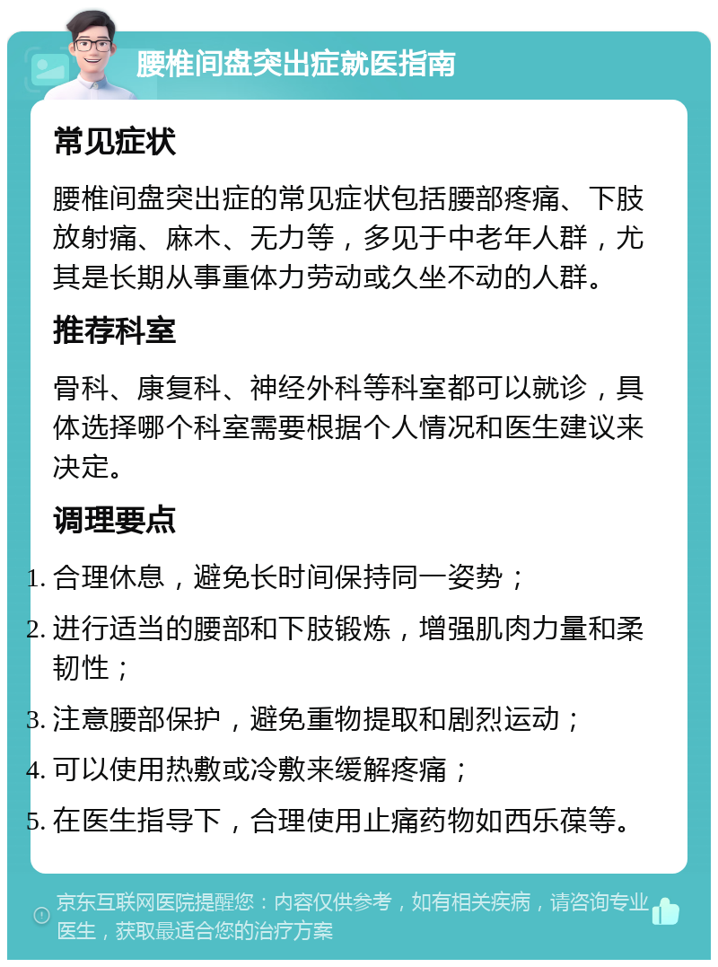 腰椎间盘突出症就医指南 常见症状 腰椎间盘突出症的常见症状包括腰部疼痛、下肢放射痛、麻木、无力等，多见于中老年人群，尤其是长期从事重体力劳动或久坐不动的人群。 推荐科室 骨科、康复科、神经外科等科室都可以就诊，具体选择哪个科室需要根据个人情况和医生建议来决定。 调理要点 合理休息，避免长时间保持同一姿势； 进行适当的腰部和下肢锻炼，增强肌肉力量和柔韧性； 注意腰部保护，避免重物提取和剧烈运动； 可以使用热敷或冷敷来缓解疼痛； 在医生指导下，合理使用止痛药物如西乐葆等。