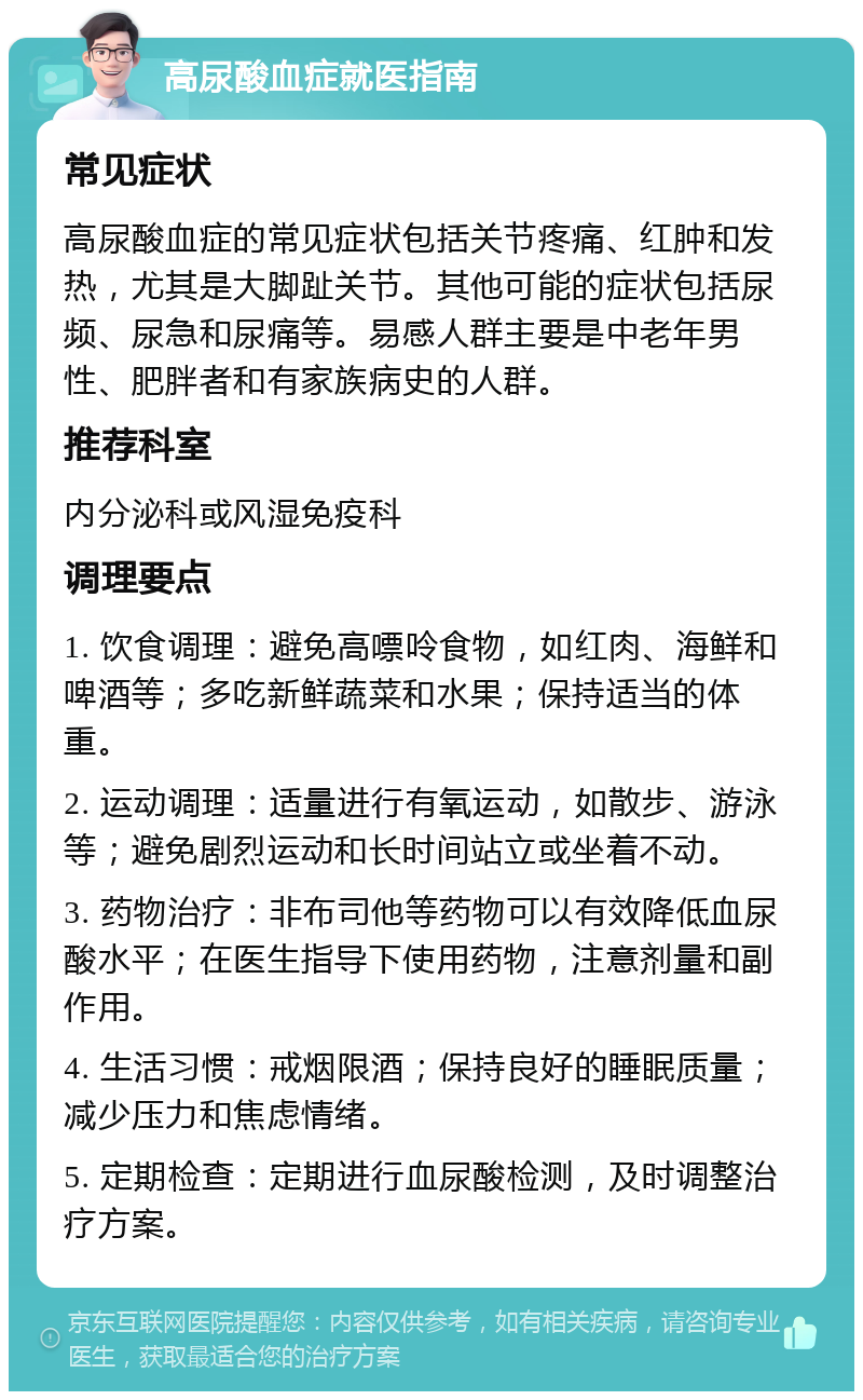 高尿酸血症就医指南 常见症状 高尿酸血症的常见症状包括关节疼痛、红肿和发热，尤其是大脚趾关节。其他可能的症状包括尿频、尿急和尿痛等。易感人群主要是中老年男性、肥胖者和有家族病史的人群。 推荐科室 内分泌科或风湿免疫科 调理要点 1. 饮食调理：避免高嘌呤食物，如红肉、海鲜和啤酒等；多吃新鲜蔬菜和水果；保持适当的体重。 2. 运动调理：适量进行有氧运动，如散步、游泳等；避免剧烈运动和长时间站立或坐着不动。 3. 药物治疗：非布司他等药物可以有效降低血尿酸水平；在医生指导下使用药物，注意剂量和副作用。 4. 生活习惯：戒烟限酒；保持良好的睡眠质量；减少压力和焦虑情绪。 5. 定期检查：定期进行血尿酸检测，及时调整治疗方案。