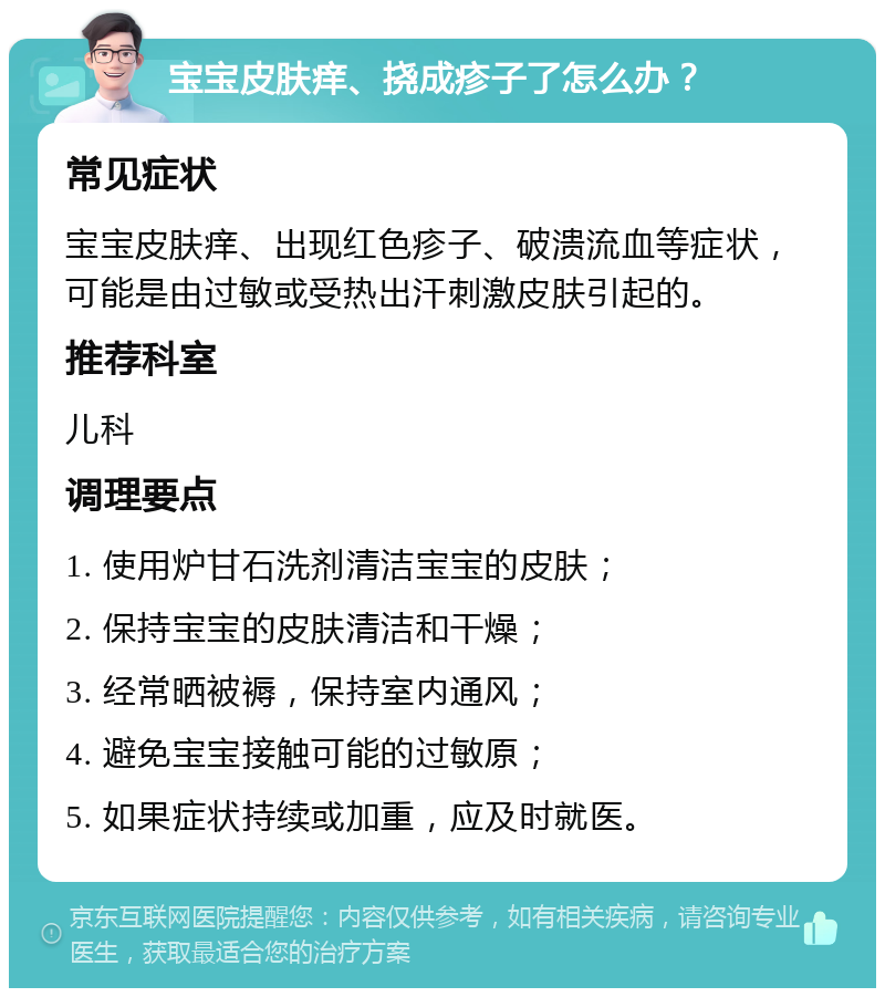 宝宝皮肤痒、挠成疹子了怎么办？ 常见症状 宝宝皮肤痒、出现红色疹子、破溃流血等症状，可能是由过敏或受热出汗刺激皮肤引起的。 推荐科室 儿科 调理要点 1. 使用炉甘石洗剂清洁宝宝的皮肤； 2. 保持宝宝的皮肤清洁和干燥； 3. 经常晒被褥，保持室内通风； 4. 避免宝宝接触可能的过敏原； 5. 如果症状持续或加重，应及时就医。