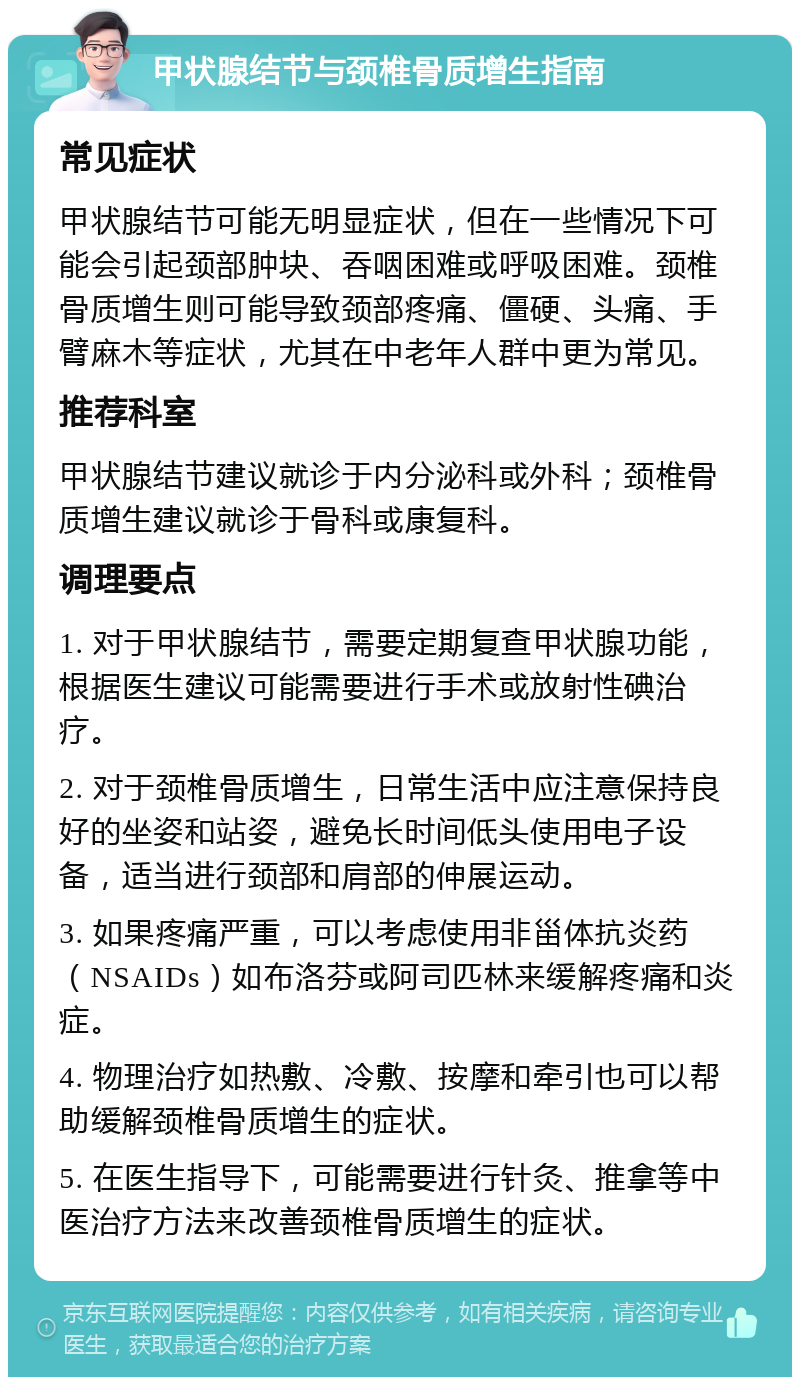 甲状腺结节与颈椎骨质增生指南 常见症状 甲状腺结节可能无明显症状，但在一些情况下可能会引起颈部肿块、吞咽困难或呼吸困难。颈椎骨质增生则可能导致颈部疼痛、僵硬、头痛、手臂麻木等症状，尤其在中老年人群中更为常见。 推荐科室 甲状腺结节建议就诊于内分泌科或外科；颈椎骨质增生建议就诊于骨科或康复科。 调理要点 1. 对于甲状腺结节，需要定期复查甲状腺功能，根据医生建议可能需要进行手术或放射性碘治疗。 2. 对于颈椎骨质增生，日常生活中应注意保持良好的坐姿和站姿，避免长时间低头使用电子设备，适当进行颈部和肩部的伸展运动。 3. 如果疼痛严重，可以考虑使用非甾体抗炎药（NSAIDs）如布洛芬或阿司匹林来缓解疼痛和炎症。 4. 物理治疗如热敷、冷敷、按摩和牵引也可以帮助缓解颈椎骨质增生的症状。 5. 在医生指导下，可能需要进行针灸、推拿等中医治疗方法来改善颈椎骨质增生的症状。