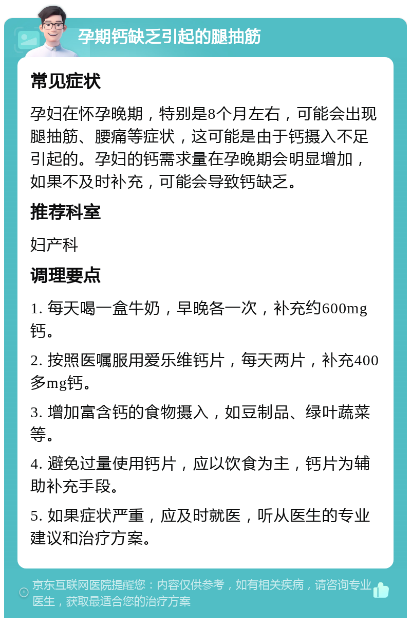 孕期钙缺乏引起的腿抽筋 常见症状 孕妇在怀孕晚期，特别是8个月左右，可能会出现腿抽筋、腰痛等症状，这可能是由于钙摄入不足引起的。孕妇的钙需求量在孕晚期会明显增加，如果不及时补充，可能会导致钙缺乏。 推荐科室 妇产科 调理要点 1. 每天喝一盒牛奶，早晚各一次，补充约600mg钙。 2. 按照医嘱服用爱乐维钙片，每天两片，补充400多mg钙。 3. 增加富含钙的食物摄入，如豆制品、绿叶蔬菜等。 4. 避免过量使用钙片，应以饮食为主，钙片为辅助补充手段。 5. 如果症状严重，应及时就医，听从医生的专业建议和治疗方案。