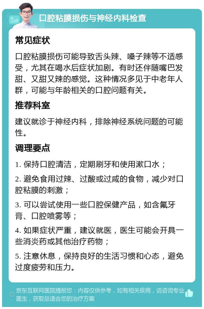 口腔粘膜损伤与神经内科检查 常见症状 口腔粘膜损伤可能导致舌头辣、嗓子辣等不适感受，尤其在喝水后症状加剧。有时还伴随嘴巴发甜、又甜又辣的感觉。这种情况多见于中老年人群，可能与年龄相关的口腔问题有关。 推荐科室 建议就诊于神经内科，排除神经系统问题的可能性。 调理要点 1. 保持口腔清洁，定期刷牙和使用漱口水； 2. 避免食用过辣、过酸或过咸的食物，减少对口腔粘膜的刺激； 3. 可以尝试使用一些口腔保健产品，如含氟牙膏、口腔喷雾等； 4. 如果症状严重，建议就医，医生可能会开具一些消炎药或其他治疗药物； 5. 注意休息，保持良好的生活习惯和心态，避免过度疲劳和压力。