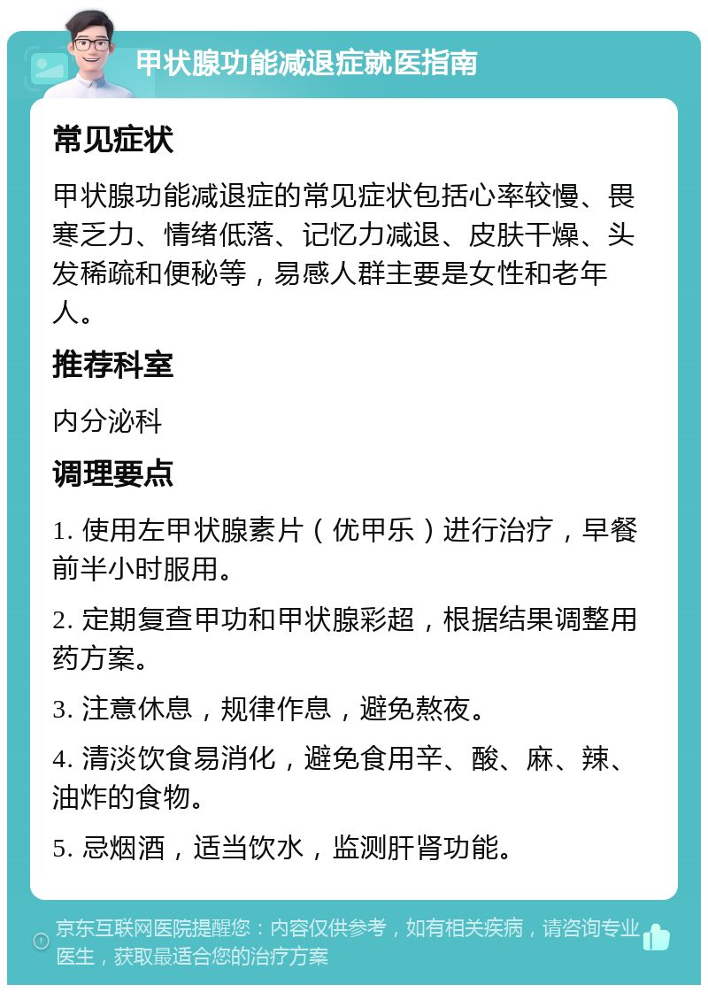 甲状腺功能减退症就医指南 常见症状 甲状腺功能减退症的常见症状包括心率较慢、畏寒乏力、情绪低落、记忆力减退、皮肤干燥、头发稀疏和便秘等，易感人群主要是女性和老年人。 推荐科室 内分泌科 调理要点 1. 使用左甲状腺素片（优甲乐）进行治疗，早餐前半小时服用。 2. 定期复查甲功和甲状腺彩超，根据结果调整用药方案。 3. 注意休息，规律作息，避免熬夜。 4. 清淡饮食易消化，避免食用辛、酸、麻、辣、油炸的食物。 5. 忌烟酒，适当饮水，监测肝肾功能。