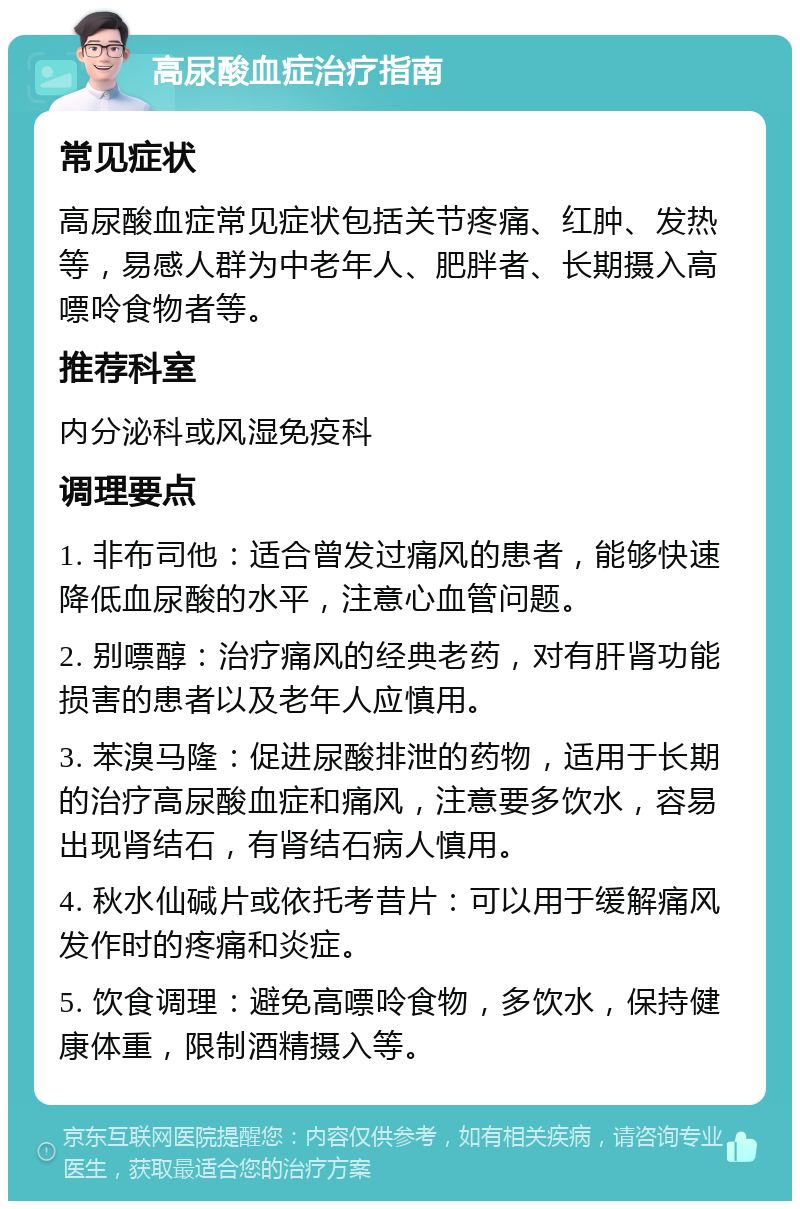 高尿酸血症治疗指南 常见症状 高尿酸血症常见症状包括关节疼痛、红肿、发热等，易感人群为中老年人、肥胖者、长期摄入高嘌呤食物者等。 推荐科室 内分泌科或风湿免疫科 调理要点 1. 非布司他：适合曾发过痛风的患者，能够快速降低血尿酸的水平，注意心血管问题。 2. 别嘌醇：治疗痛风的经典老药，对有肝肾功能损害的患者以及老年人应慎用。 3. 苯溴马隆：促进尿酸排泄的药物，适用于长期的治疗高尿酸血症和痛风，注意要多饮水，容易出现肾结石，有肾结石病人慎用。 4. 秋水仙碱片或依托考昔片：可以用于缓解痛风发作时的疼痛和炎症。 5. 饮食调理：避免高嘌呤食物，多饮水，保持健康体重，限制酒精摄入等。