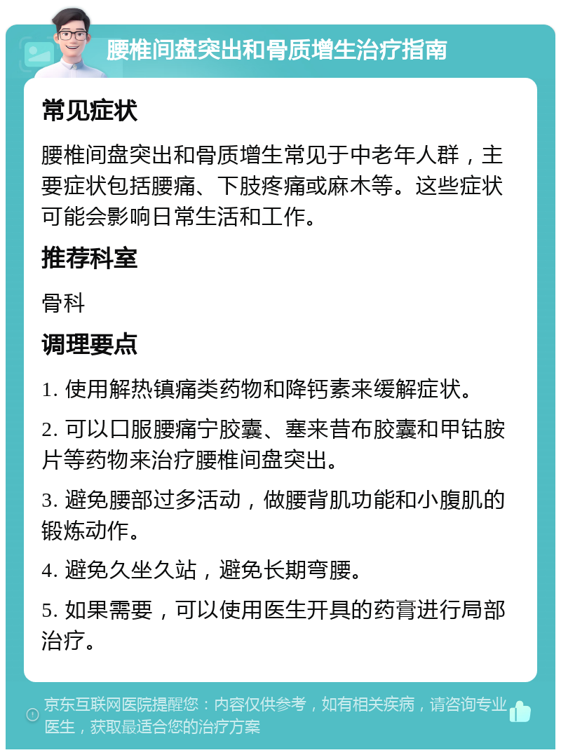 腰椎间盘突出和骨质增生治疗指南 常见症状 腰椎间盘突出和骨质增生常见于中老年人群，主要症状包括腰痛、下肢疼痛或麻木等。这些症状可能会影响日常生活和工作。 推荐科室 骨科 调理要点 1. 使用解热镇痛类药物和降钙素来缓解症状。 2. 可以口服腰痛宁胶囊、塞来昔布胶囊和甲钴胺片等药物来治疗腰椎间盘突出。 3. 避免腰部过多活动，做腰背肌功能和小腹肌的锻炼动作。 4. 避免久坐久站，避免长期弯腰。 5. 如果需要，可以使用医生开具的药膏进行局部治疗。