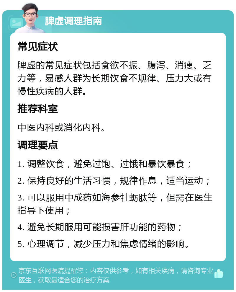 脾虚调理指南 常见症状 脾虚的常见症状包括食欲不振、腹泻、消瘦、乏力等，易感人群为长期饮食不规律、压力大或有慢性疾病的人群。 推荐科室 中医内科或消化内科。 调理要点 1. 调整饮食，避免过饱、过饿和暴饮暴食； 2. 保持良好的生活习惯，规律作息，适当运动； 3. 可以服用中成药如海参牡蛎肽等，但需在医生指导下使用； 4. 避免长期服用可能损害肝功能的药物； 5. 心理调节，减少压力和焦虑情绪的影响。