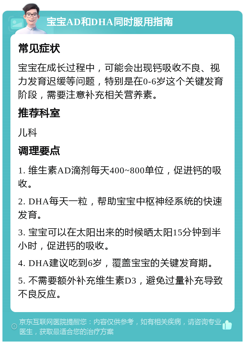 宝宝AD和DHA同时服用指南 常见症状 宝宝在成长过程中，可能会出现钙吸收不良、视力发育迟缓等问题，特别是在0-6岁这个关键发育阶段，需要注意补充相关营养素。 推荐科室 儿科 调理要点 1. 维生素AD滴剂每天400~800单位，促进钙的吸收。 2. DHA每天一粒，帮助宝宝中枢神经系统的快速发育。 3. 宝宝可以在太阳出来的时候晒太阳15分钟到半小时，促进钙的吸收。 4. DHA建议吃到6岁，覆盖宝宝的关键发育期。 5. 不需要额外补充维生素D3，避免过量补充导致不良反应。