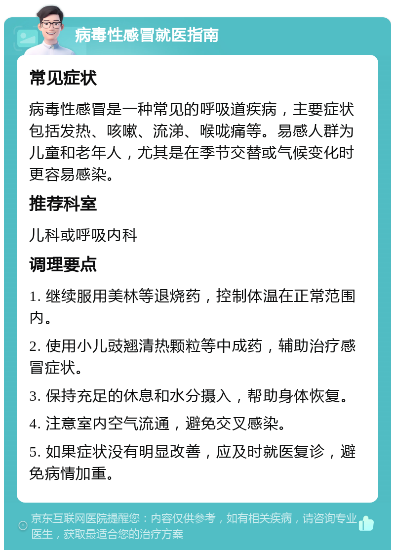 病毒性感冒就医指南 常见症状 病毒性感冒是一种常见的呼吸道疾病，主要症状包括发热、咳嗽、流涕、喉咙痛等。易感人群为儿童和老年人，尤其是在季节交替或气候变化时更容易感染。 推荐科室 儿科或呼吸内科 调理要点 1. 继续服用美林等退烧药，控制体温在正常范围内。 2. 使用小儿豉翘清热颗粒等中成药，辅助治疗感冒症状。 3. 保持充足的休息和水分摄入，帮助身体恢复。 4. 注意室内空气流通，避免交叉感染。 5. 如果症状没有明显改善，应及时就医复诊，避免病情加重。