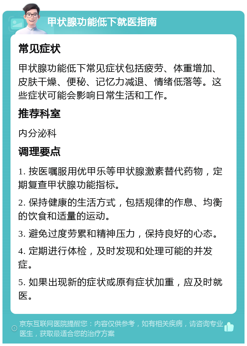 甲状腺功能低下就医指南 常见症状 甲状腺功能低下常见症状包括疲劳、体重增加、皮肤干燥、便秘、记忆力减退、情绪低落等。这些症状可能会影响日常生活和工作。 推荐科室 内分泌科 调理要点 1. 按医嘱服用优甲乐等甲状腺激素替代药物，定期复查甲状腺功能指标。 2. 保持健康的生活方式，包括规律的作息、均衡的饮食和适量的运动。 3. 避免过度劳累和精神压力，保持良好的心态。 4. 定期进行体检，及时发现和处理可能的并发症。 5. 如果出现新的症状或原有症状加重，应及时就医。