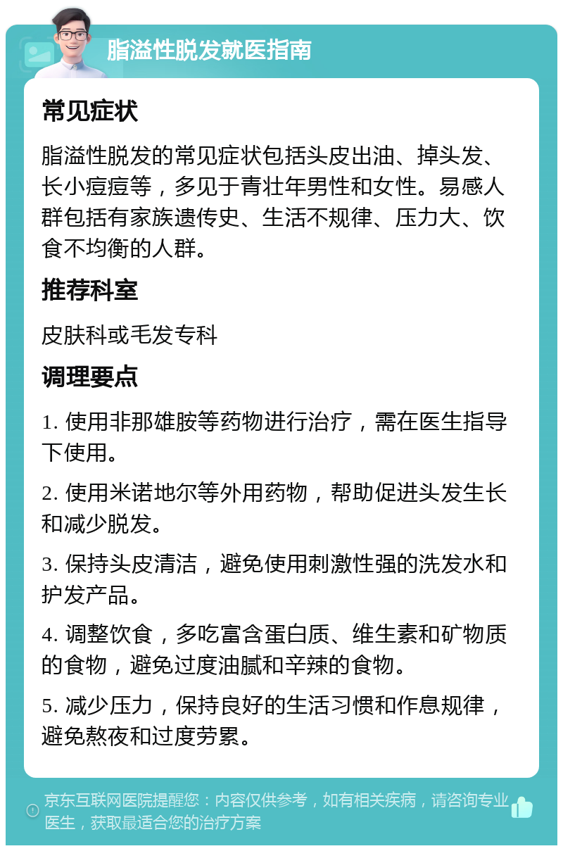 脂溢性脱发就医指南 常见症状 脂溢性脱发的常见症状包括头皮出油、掉头发、长小痘痘等，多见于青壮年男性和女性。易感人群包括有家族遗传史、生活不规律、压力大、饮食不均衡的人群。 推荐科室 皮肤科或毛发专科 调理要点 1. 使用非那雄胺等药物进行治疗，需在医生指导下使用。 2. 使用米诺地尔等外用药物，帮助促进头发生长和减少脱发。 3. 保持头皮清洁，避免使用刺激性强的洗发水和护发产品。 4. 调整饮食，多吃富含蛋白质、维生素和矿物质的食物，避免过度油腻和辛辣的食物。 5. 减少压力，保持良好的生活习惯和作息规律，避免熬夜和过度劳累。