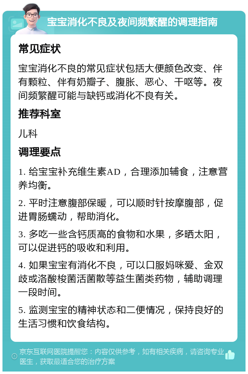 宝宝消化不良及夜间频繁醒的调理指南 常见症状 宝宝消化不良的常见症状包括大便颜色改变、伴有颗粒、伴有奶瓣子、腹胀、恶心、干呕等。夜间频繁醒可能与缺钙或消化不良有关。 推荐科室 儿科 调理要点 1. 给宝宝补充维生素AD，合理添加辅食，注意营养均衡。 2. 平时注意腹部保暖，可以顺时针按摩腹部，促进胃肠蠕动，帮助消化。 3. 多吃一些含钙质高的食物和水果，多晒太阳，可以促进钙的吸收和利用。 4. 如果宝宝有消化不良，可以口服妈咪爱、金双歧或洛酸梭菌活菌散等益生菌类药物，辅助调理一段时间。 5. 监测宝宝的精神状态和二便情况，保持良好的生活习惯和饮食结构。