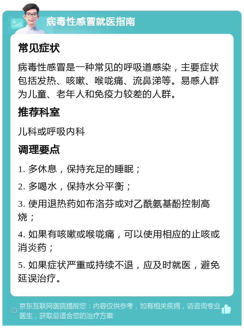 病毒性感冒就医指南 常见症状 病毒性感冒是一种常见的呼吸道感染，主要症状包括发热、咳嗽、喉咙痛、流鼻涕等。易感人群为儿童、老年人和免疫力较差的人群。 推荐科室 儿科或呼吸内科 调理要点 1. 多休息，保持充足的睡眠； 2. 多喝水，保持水分平衡； 3. 使用退热药如布洛芬或对乙酰氨基酚控制高烧； 4. 如果有咳嗽或喉咙痛，可以使用相应的止咳或消炎药； 5. 如果症状严重或持续不退，应及时就医，避免延误治疗。