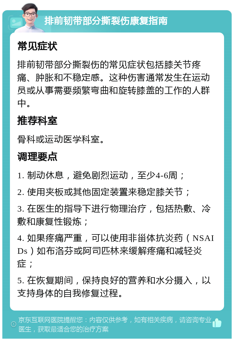 排前韧带部分撕裂伤康复指南 常见症状 排前韧带部分撕裂伤的常见症状包括膝关节疼痛、肿胀和不稳定感。这种伤害通常发生在运动员或从事需要频繁弯曲和旋转膝盖的工作的人群中。 推荐科室 骨科或运动医学科室。 调理要点 1. 制动休息，避免剧烈运动，至少4-6周； 2. 使用夹板或其他固定装置来稳定膝关节； 3. 在医生的指导下进行物理治疗，包括热敷、冷敷和康复性锻炼； 4. 如果疼痛严重，可以使用非甾体抗炎药（NSAIDs）如布洛芬或阿司匹林来缓解疼痛和减轻炎症； 5. 在恢复期间，保持良好的营养和水分摄入，以支持身体的自我修复过程。