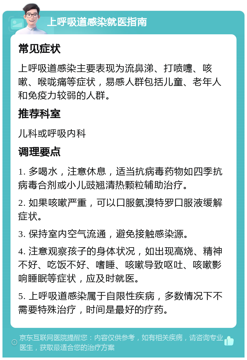 上呼吸道感染就医指南 常见症状 上呼吸道感染主要表现为流鼻涕、打喷嚏、咳嗽、喉咙痛等症状，易感人群包括儿童、老年人和免疫力较弱的人群。 推荐科室 儿科或呼吸内科 调理要点 1. 多喝水，注意休息，适当抗病毒药物如四季抗病毒合剂或小儿豉翘清热颗粒辅助治疗。 2. 如果咳嗽严重，可以口服氨溴特罗口服液缓解症状。 3. 保持室内空气流通，避免接触感染源。 4. 注意观察孩子的身体状况，如出现高烧、精神不好、吃饭不好、嗜睡、咳嗽导致呕吐、咳嗽影响睡眠等症状，应及时就医。 5. 上呼吸道感染属于自限性疾病，多数情况下不需要特殊治疗，时间是最好的疗药。