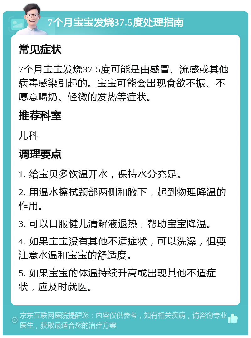 7个月宝宝发烧37.5度处理指南 常见症状 7个月宝宝发烧37.5度可能是由感冒、流感或其他病毒感染引起的。宝宝可能会出现食欲不振、不愿意喝奶、轻微的发热等症状。 推荐科室 儿科 调理要点 1. 给宝贝多饮温开水，保持水分充足。 2. 用温水擦拭颈部两侧和腋下，起到物理降温的作用。 3. 可以口服健儿清解液退热，帮助宝宝降温。 4. 如果宝宝没有其他不适症状，可以洗澡，但要注意水温和宝宝的舒适度。 5. 如果宝宝的体温持续升高或出现其他不适症状，应及时就医。