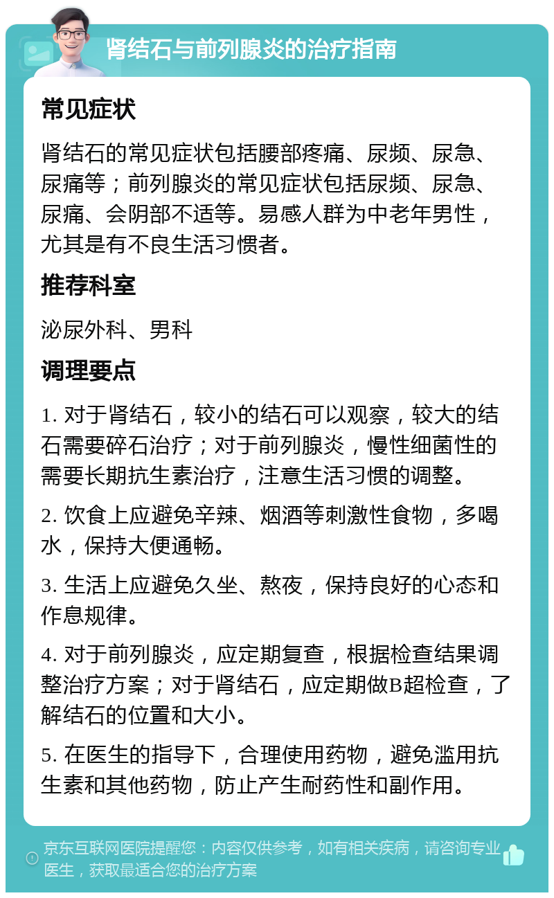 肾结石与前列腺炎的治疗指南 常见症状 肾结石的常见症状包括腰部疼痛、尿频、尿急、尿痛等；前列腺炎的常见症状包括尿频、尿急、尿痛、会阴部不适等。易感人群为中老年男性，尤其是有不良生活习惯者。 推荐科室 泌尿外科、男科 调理要点 1. 对于肾结石，较小的结石可以观察，较大的结石需要碎石治疗；对于前列腺炎，慢性细菌性的需要长期抗生素治疗，注意生活习惯的调整。 2. 饮食上应避免辛辣、烟酒等刺激性食物，多喝水，保持大便通畅。 3. 生活上应避免久坐、熬夜，保持良好的心态和作息规律。 4. 对于前列腺炎，应定期复查，根据检查结果调整治疗方案；对于肾结石，应定期做B超检查，了解结石的位置和大小。 5. 在医生的指导下，合理使用药物，避免滥用抗生素和其他药物，防止产生耐药性和副作用。