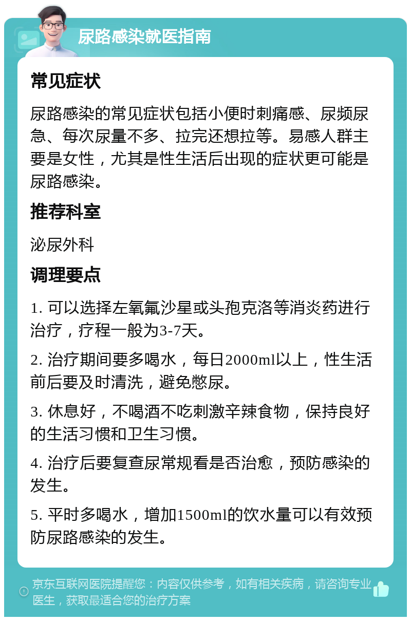 尿路感染就医指南 常见症状 尿路感染的常见症状包括小便时刺痛感、尿频尿急、每次尿量不多、拉完还想拉等。易感人群主要是女性，尤其是性生活后出现的症状更可能是尿路感染。 推荐科室 泌尿外科 调理要点 1. 可以选择左氧氟沙星或头孢克洛等消炎药进行治疗，疗程一般为3-7天。 2. 治疗期间要多喝水，每日2000ml以上，性生活前后要及时清洗，避免憋尿。 3. 休息好，不喝酒不吃刺激辛辣食物，保持良好的生活习惯和卫生习惯。 4. 治疗后要复查尿常规看是否治愈，预防感染的发生。 5. 平时多喝水，增加1500ml的饮水量可以有效预防尿路感染的发生。