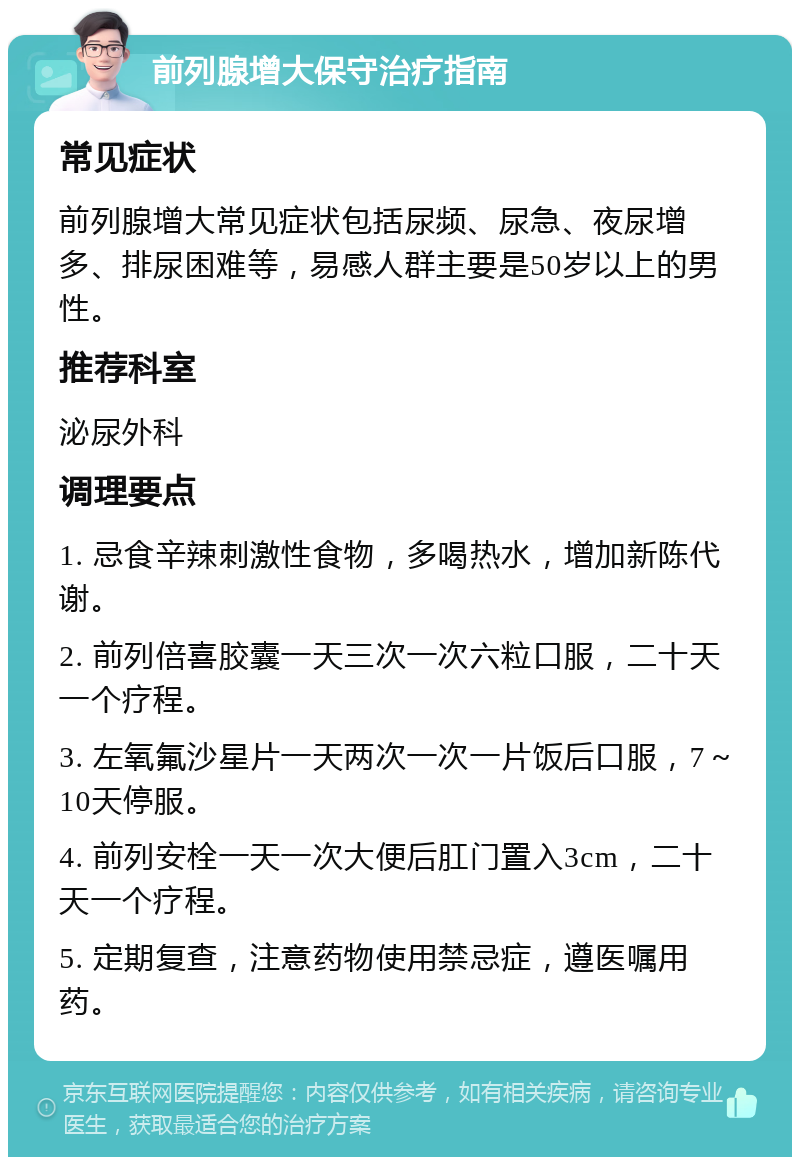 前列腺增大保守治疗指南 常见症状 前列腺增大常见症状包括尿频、尿急、夜尿增多、排尿困难等，易感人群主要是50岁以上的男性。 推荐科室 泌尿外科 调理要点 1. 忌食辛辣刺激性食物，多喝热水，增加新陈代谢。 2. 前列倍喜胶囊一天三次一次六粒口服，二十天一个疗程。 3. 左氧氟沙星片一天两次一次一片饭后口服，7～10天停服。 4. 前列安栓一天一次大便后肛门置入3cm，二十天一个疗程。 5. 定期复查，注意药物使用禁忌症，遵医嘱用药。