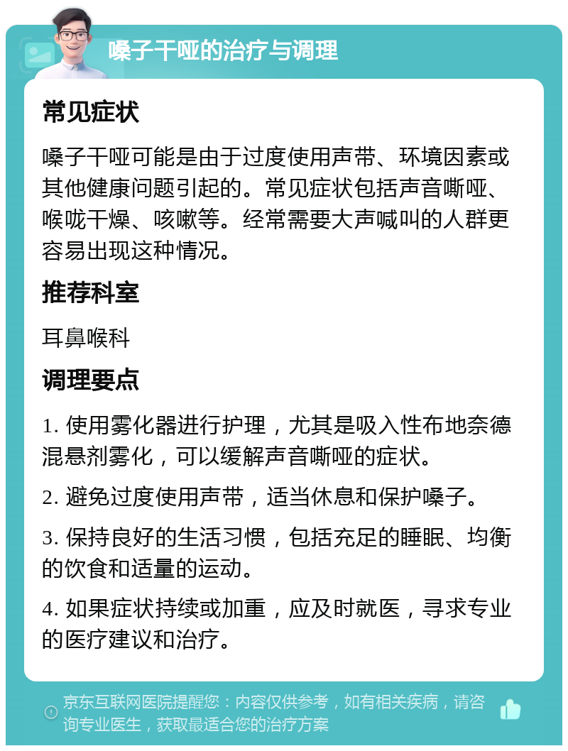 嗓子干哑的治疗与调理 常见症状 嗓子干哑可能是由于过度使用声带、环境因素或其他健康问题引起的。常见症状包括声音嘶哑、喉咙干燥、咳嗽等。经常需要大声喊叫的人群更容易出现这种情况。 推荐科室 耳鼻喉科 调理要点 1. 使用雾化器进行护理，尤其是吸入性布地奈德混悬剂雾化，可以缓解声音嘶哑的症状。 2. 避免过度使用声带，适当休息和保护嗓子。 3. 保持良好的生活习惯，包括充足的睡眠、均衡的饮食和适量的运动。 4. 如果症状持续或加重，应及时就医，寻求专业的医疗建议和治疗。