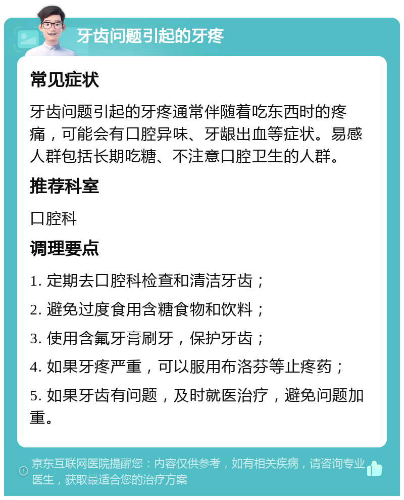 牙齿问题引起的牙疼 常见症状 牙齿问题引起的牙疼通常伴随着吃东西时的疼痛，可能会有口腔异味、牙龈出血等症状。易感人群包括长期吃糖、不注意口腔卫生的人群。 推荐科室 口腔科 调理要点 1. 定期去口腔科检查和清洁牙齿； 2. 避免过度食用含糖食物和饮料； 3. 使用含氟牙膏刷牙，保护牙齿； 4. 如果牙疼严重，可以服用布洛芬等止疼药； 5. 如果牙齿有问题，及时就医治疗，避免问题加重。