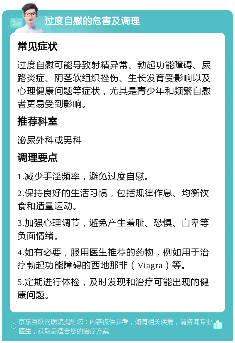 过度自慰的危害及调理 常见症状 过度自慰可能导致射精异常、勃起功能障碍、尿路炎症、阴茎软组织挫伤、生长发育受影响以及心理健康问题等症状，尤其是青少年和频繁自慰者更易受到影响。 推荐科室 泌尿外科或男科 调理要点 1.减少手淫频率，避免过度自慰。 2.保持良好的生活习惯，包括规律作息、均衡饮食和适量运动。 3.加强心理调节，避免产生羞耻、恐惧、自卑等负面情绪。 4.如有必要，服用医生推荐的药物，例如用于治疗勃起功能障碍的西地那非（Viagra）等。 5.定期进行体检，及时发现和治疗可能出现的健康问题。