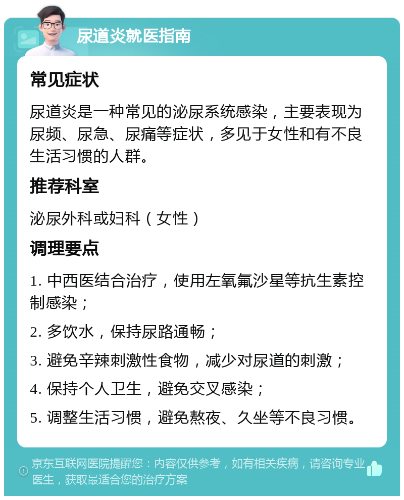 尿道炎就医指南 常见症状 尿道炎是一种常见的泌尿系统感染，主要表现为尿频、尿急、尿痛等症状，多见于女性和有不良生活习惯的人群。 推荐科室 泌尿外科或妇科（女性） 调理要点 1. 中西医结合治疗，使用左氧氟沙星等抗生素控制感染； 2. 多饮水，保持尿路通畅； 3. 避免辛辣刺激性食物，减少对尿道的刺激； 4. 保持个人卫生，避免交叉感染； 5. 调整生活习惯，避免熬夜、久坐等不良习惯。