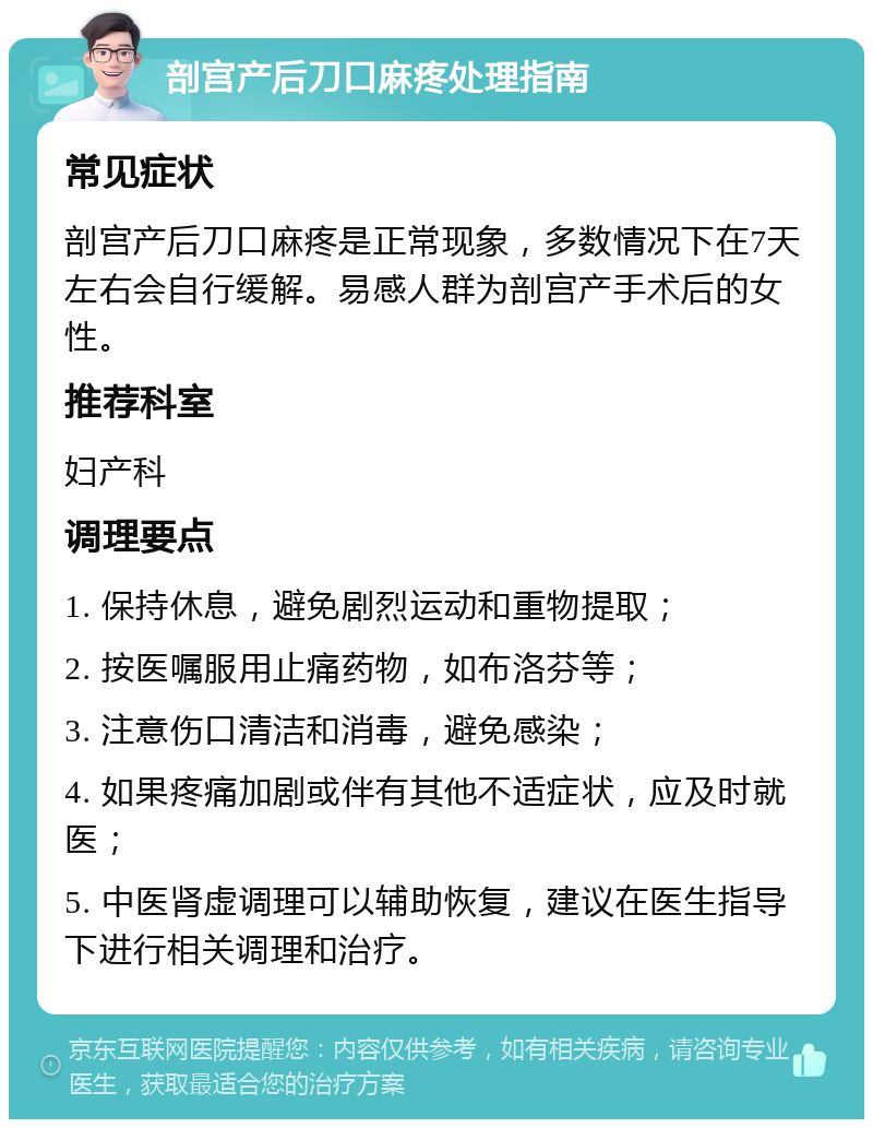 剖宫产后刀口麻疼处理指南 常见症状 剖宫产后刀口麻疼是正常现象，多数情况下在7天左右会自行缓解。易感人群为剖宫产手术后的女性。 推荐科室 妇产科 调理要点 1. 保持休息，避免剧烈运动和重物提取； 2. 按医嘱服用止痛药物，如布洛芬等； 3. 注意伤口清洁和消毒，避免感染； 4. 如果疼痛加剧或伴有其他不适症状，应及时就医； 5. 中医肾虚调理可以辅助恢复，建议在医生指导下进行相关调理和治疗。