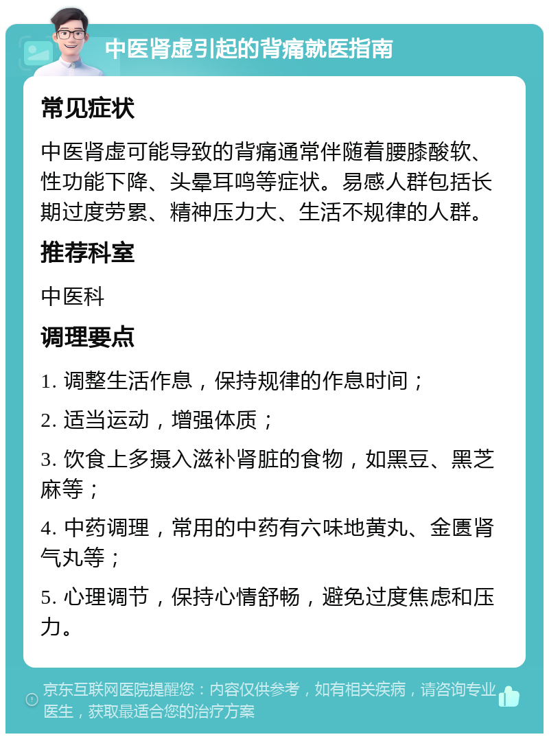 中医肾虚引起的背痛就医指南 常见症状 中医肾虚可能导致的背痛通常伴随着腰膝酸软、性功能下降、头晕耳鸣等症状。易感人群包括长期过度劳累、精神压力大、生活不规律的人群。 推荐科室 中医科 调理要点 1. 调整生活作息，保持规律的作息时间； 2. 适当运动，增强体质； 3. 饮食上多摄入滋补肾脏的食物，如黑豆、黑芝麻等； 4. 中药调理，常用的中药有六味地黄丸、金匮肾气丸等； 5. 心理调节，保持心情舒畅，避免过度焦虑和压力。