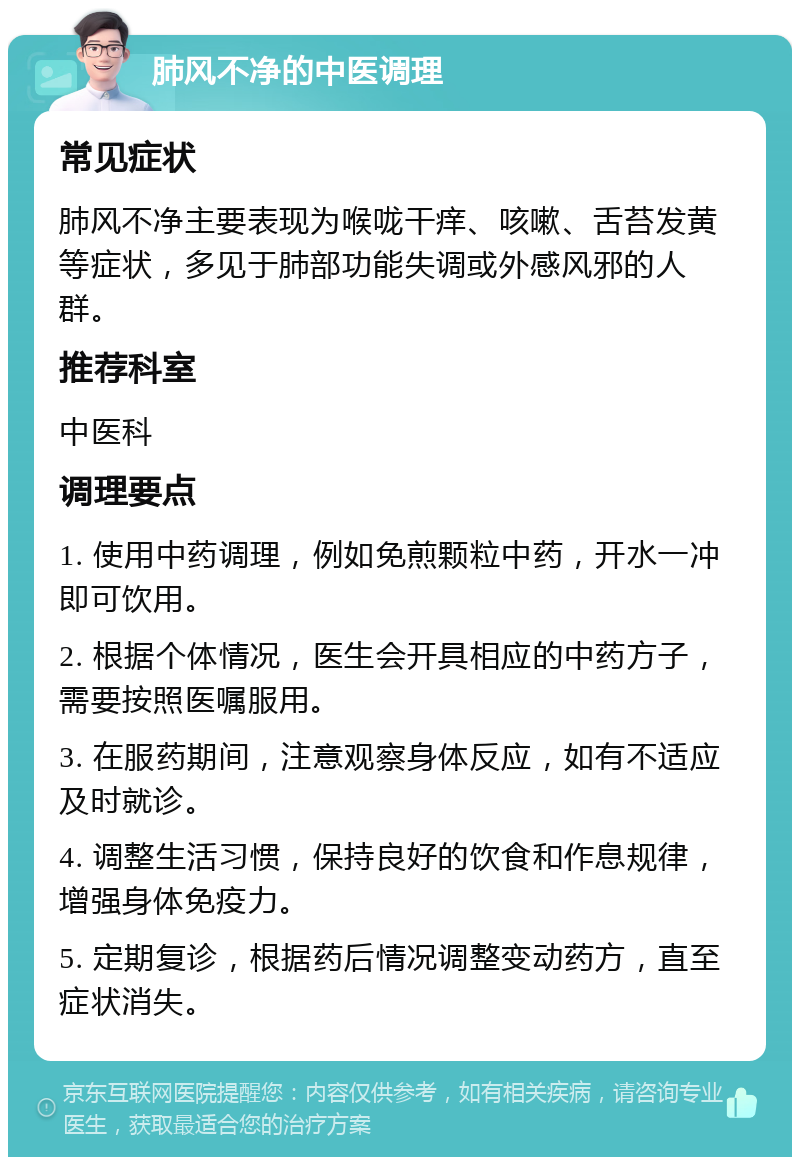 肺风不净的中医调理 常见症状 肺风不净主要表现为喉咙干痒、咳嗽、舌苔发黄等症状，多见于肺部功能失调或外感风邪的人群。 推荐科室 中医科 调理要点 1. 使用中药调理，例如免煎颗粒中药，开水一冲即可饮用。 2. 根据个体情况，医生会开具相应的中药方子，需要按照医嘱服用。 3. 在服药期间，注意观察身体反应，如有不适应及时就诊。 4. 调整生活习惯，保持良好的饮食和作息规律，增强身体免疫力。 5. 定期复诊，根据药后情况调整变动药方，直至症状消失。