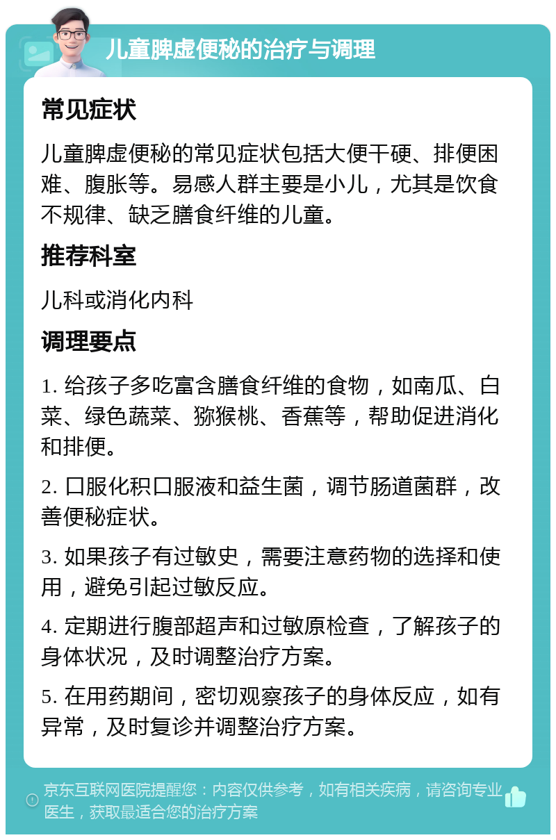 儿童脾虚便秘的治疗与调理 常见症状 儿童脾虚便秘的常见症状包括大便干硬、排便困难、腹胀等。易感人群主要是小儿，尤其是饮食不规律、缺乏膳食纤维的儿童。 推荐科室 儿科或消化内科 调理要点 1. 给孩子多吃富含膳食纤维的食物，如南瓜、白菜、绿色蔬菜、猕猴桃、香蕉等，帮助促进消化和排便。 2. 口服化积口服液和益生菌，调节肠道菌群，改善便秘症状。 3. 如果孩子有过敏史，需要注意药物的选择和使用，避免引起过敏反应。 4. 定期进行腹部超声和过敏原检查，了解孩子的身体状况，及时调整治疗方案。 5. 在用药期间，密切观察孩子的身体反应，如有异常，及时复诊并调整治疗方案。