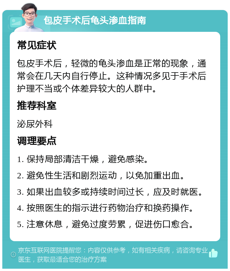 包皮手术后龟头渗血指南 常见症状 包皮手术后，轻微的龟头渗血是正常的现象，通常会在几天内自行停止。这种情况多见于手术后护理不当或个体差异较大的人群中。 推荐科室 泌尿外科 调理要点 1. 保持局部清洁干燥，避免感染。 2. 避免性生活和剧烈运动，以免加重出血。 3. 如果出血较多或持续时间过长，应及时就医。 4. 按照医生的指示进行药物治疗和换药操作。 5. 注意休息，避免过度劳累，促进伤口愈合。