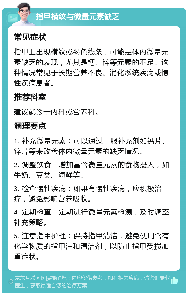 指甲横纹与微量元素缺乏 常见症状 指甲上出现横纹或褐色线条，可能是体内微量元素缺乏的表现，尤其是钙、锌等元素的不足。这种情况常见于长期营养不良、消化系统疾病或慢性疾病患者。 推荐科室 建议就诊于内科或营养科。 调理要点 1. 补充微量元素：可以通过口服补充剂如钙片、锌片等来改善体内微量元素的缺乏情况。 2. 调整饮食：增加富含微量元素的食物摄入，如牛奶、豆类、海鲜等。 3. 检查慢性疾病：如果有慢性疾病，应积极治疗，避免影响营养吸收。 4. 定期检查：定期进行微量元素检测，及时调整补充策略。 5. 注意指甲护理：保持指甲清洁，避免使用含有化学物质的指甲油和清洁剂，以防止指甲受损加重症状。