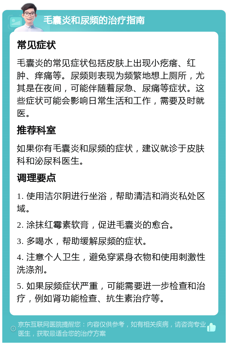 毛囊炎和尿频的治疗指南 常见症状 毛囊炎的常见症状包括皮肤上出现小疙瘩、红肿、痒痛等。尿频则表现为频繁地想上厕所，尤其是在夜间，可能伴随着尿急、尿痛等症状。这些症状可能会影响日常生活和工作，需要及时就医。 推荐科室 如果你有毛囊炎和尿频的症状，建议就诊于皮肤科和泌尿科医生。 调理要点 1. 使用洁尔阴进行坐浴，帮助清洁和消炎私处区域。 2. 涂抹红霉素软膏，促进毛囊炎的愈合。 3. 多喝水，帮助缓解尿频的症状。 4. 注意个人卫生，避免穿紧身衣物和使用刺激性洗涤剂。 5. 如果尿频症状严重，可能需要进一步检查和治疗，例如肾功能检查、抗生素治疗等。