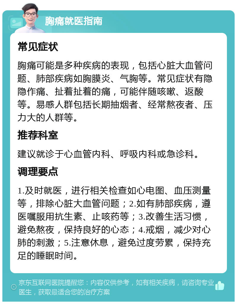 胸痛就医指南 常见症状 胸痛可能是多种疾病的表现，包括心脏大血管问题、肺部疾病如胸膜炎、气胸等。常见症状有隐隐作痛、扯着扯着的痛，可能伴随咳嗽、返酸等。易感人群包括长期抽烟者、经常熬夜者、压力大的人群等。 推荐科室 建议就诊于心血管内科、呼吸内科或急诊科。 调理要点 1.及时就医，进行相关检查如心电图、血压测量等，排除心脏大血管问题；2.如有肺部疾病，遵医嘱服用抗生素、止咳药等；3.改善生活习惯，避免熬夜，保持良好的心态；4.戒烟，减少对心肺的刺激；5.注意休息，避免过度劳累，保持充足的睡眠时间。