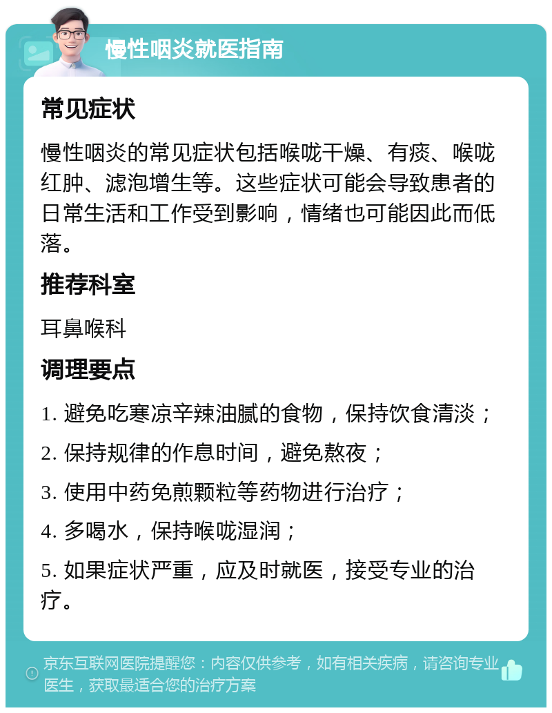 慢性咽炎就医指南 常见症状 慢性咽炎的常见症状包括喉咙干燥、有痰、喉咙红肿、滤泡增生等。这些症状可能会导致患者的日常生活和工作受到影响，情绪也可能因此而低落。 推荐科室 耳鼻喉科 调理要点 1. 避免吃寒凉辛辣油腻的食物，保持饮食清淡； 2. 保持规律的作息时间，避免熬夜； 3. 使用中药免煎颗粒等药物进行治疗； 4. 多喝水，保持喉咙湿润； 5. 如果症状严重，应及时就医，接受专业的治疗。