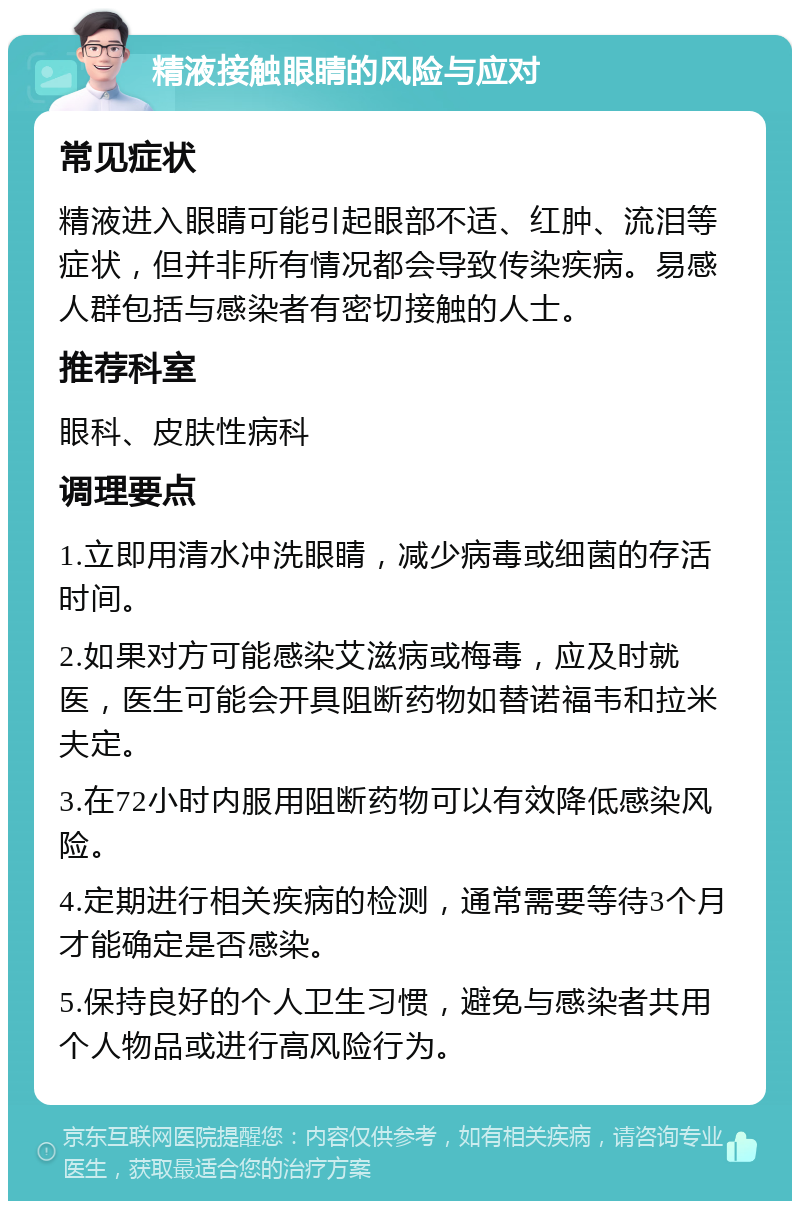 精液接触眼睛的风险与应对 常见症状 精液进入眼睛可能引起眼部不适、红肿、流泪等症状，但并非所有情况都会导致传染疾病。易感人群包括与感染者有密切接触的人士。 推荐科室 眼科、皮肤性病科 调理要点 1.立即用清水冲洗眼睛，减少病毒或细菌的存活时间。 2.如果对方可能感染艾滋病或梅毒，应及时就医，医生可能会开具阻断药物如替诺福韦和拉米夫定。 3.在72小时内服用阻断药物可以有效降低感染风险。 4.定期进行相关疾病的检测，通常需要等待3个月才能确定是否感染。 5.保持良好的个人卫生习惯，避免与感染者共用个人物品或进行高风险行为。