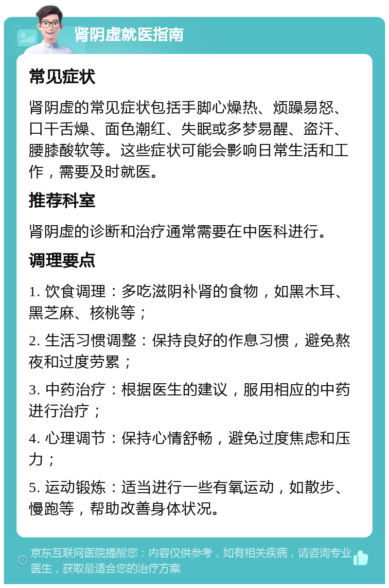 肾阴虚就医指南 常见症状 肾阴虚的常见症状包括手脚心燥热、烦躁易怒、口干舌燥、面色潮红、失眠或多梦易醒、盗汗、腰膝酸软等。这些症状可能会影响日常生活和工作，需要及时就医。 推荐科室 肾阴虚的诊断和治疗通常需要在中医科进行。 调理要点 1. 饮食调理：多吃滋阴补肾的食物，如黑木耳、黑芝麻、核桃等； 2. 生活习惯调整：保持良好的作息习惯，避免熬夜和过度劳累； 3. 中药治疗：根据医生的建议，服用相应的中药进行治疗； 4. 心理调节：保持心情舒畅，避免过度焦虑和压力； 5. 运动锻炼：适当进行一些有氧运动，如散步、慢跑等，帮助改善身体状况。